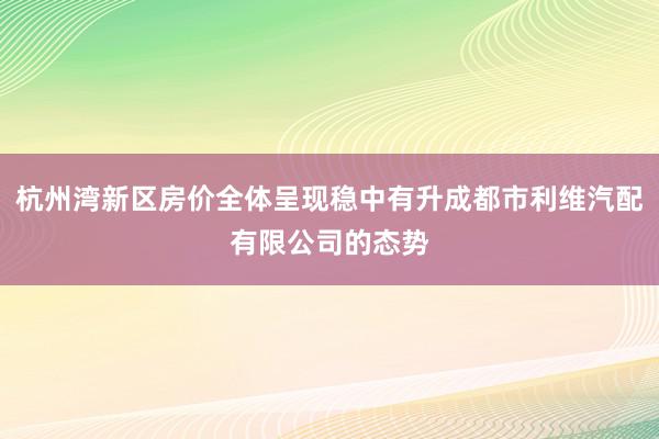 杭州湾新区房价全体呈现稳中有升成都市利维汽配有限公司的态势