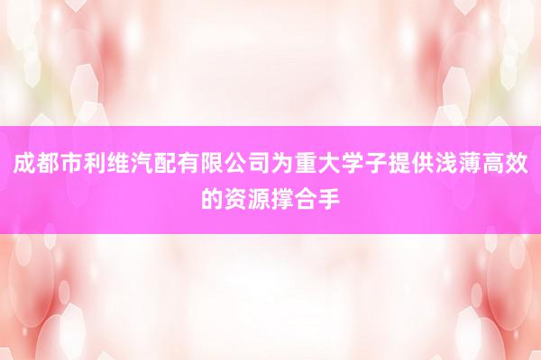 成都市利维汽配有限公司为重大学子提供浅薄高效的资源撑合手