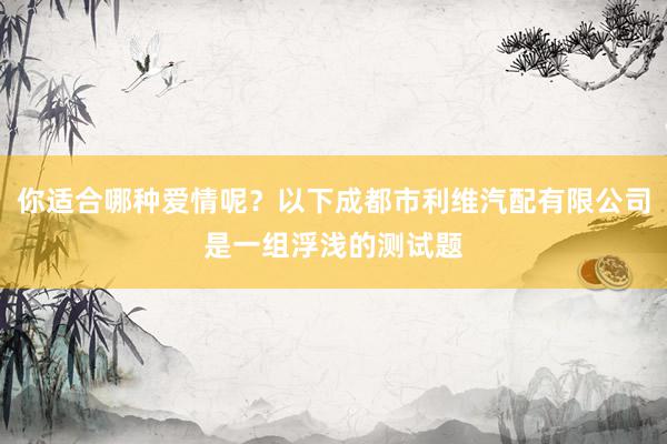 你适合哪种爱情呢？以下成都市利维汽配有限公司是一组浮浅的测试题