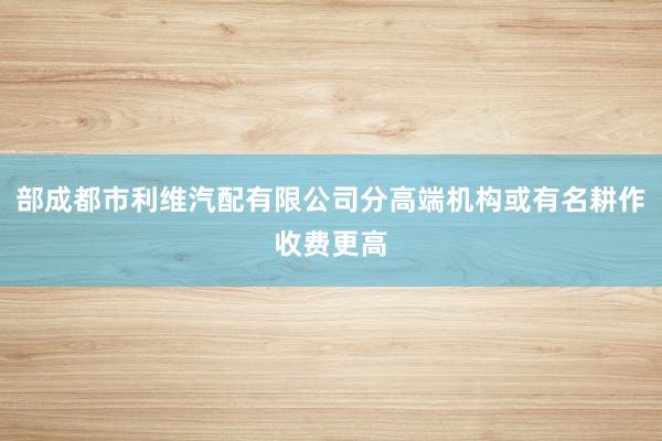 部成都市利维汽配有限公司分高端机构或有名耕作收费更高